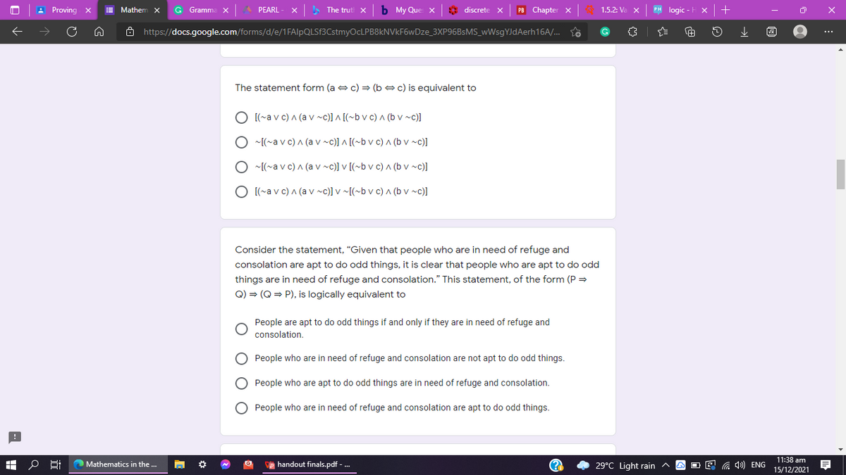 : Proving x
E Mathenm
G Gramm
PEARL
The trut x
My Que x
* discrete x
PB Chapter x
1.5.2: Va
PH logic
Ô https://docs.google.com/forms/d/e/1FAlpQLSf3CstmyOcLPB8kNVkF6wDze_3XP96BSMS_wWsgYJdAerh16A/.. to
...
The statement form (a e c) = (b e c) is equivalent to
O [(~a v c) a (a v ~c)] ^ [(~b v c) A (b v ~c)]
O ~[(~a v c) A (a v ~c)] ^ [(~b v c) ^ (b v ~c)]
~[(~a v c) A (a v ~c)] v [(~b v c) ^ (b v ~c)]
O [(~a v c) A (a v ~c)] v ~[(~b v c) ^ (b v ~c)]
Consider the statement, "Given that people who are in need of refuge and
consolation are apt to do odd things, it is clear that people who are apt to do odd
things are in need of refuge and consolation." This statement, of the form (P =
Q) = (Q = P), is logically equivalent to
People are apt to do odd things if and only if they are in need of refuge and
consolation.
People who are in need of refuge and consolation are not apt to do odd things.
O People who are apt to do odd things are in need of refuge and consolation.
People who are in need of refuge and consolation are apt to do odd things.
29°C Light rain ^
11:38 am
15/12/2021
Mathematics in the ...
e handout finals.pdf - .
(?
O E G 4)) ENG
O O
O O
