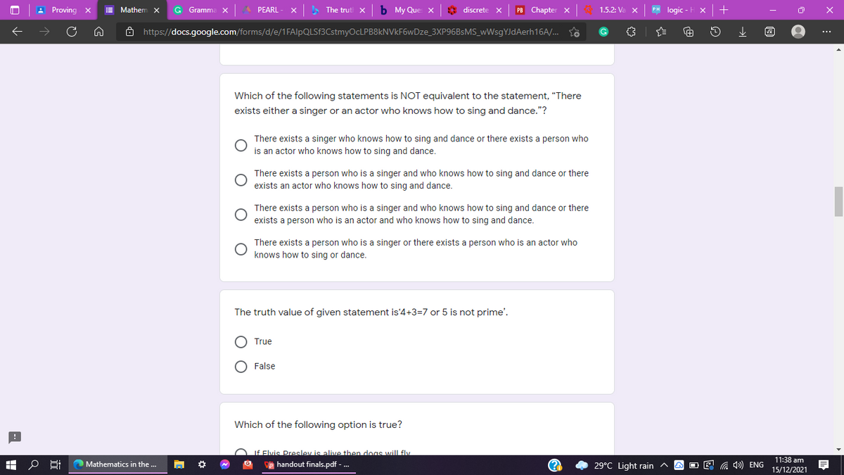 : Proving x
E Mathenm
G Gramm
PEARL
The trut x
My Que x
* discrete x
PB Chapter x
1.5.2: Va
PH logic
8 https://docs.google.com/forms/d/e/1FAlpQLSf3CstmyOcLPB8kNVkF6wDze_3XP96BSMS_wWsgYJdAerh16A/. to
...
Which of the following statements is NOT equivalent to the statement, "“There
exists either a singer or an actor who knows how to sing and dance."?
There exists a singer who knows how to sing and dance or there exists a person who
is an actor who knows how to sing and dance.
There exists a person who is a singer and who knows how to sing and dance or there
exists an actor who knows how to sing and dance.
There exists a person who is a singer and who knows how to sing and dance or there
exists a person who is an actor and who knows how to sing and dance.
There exists a person who is a singer or there exists a person who is an actor who
knows how to sing or dance.
The truth value of given statement is'4+3=7 or 5 is not prime'.
True
O False
Which of the following option is true?
OLf Flvis Preslev is alive then doas will fly
11:38 am
15/12/2021
Mathematics in the ...
e handout finals.pdf - .
(?
29°C Light rain ^
O E G )) ENG
O O
