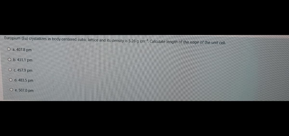 Europium (Eu) crystallizes in body centered cubic lattice and its density is 5.26 g cm. Calculate length of the edge of the unit cell.
O a. 407.8 pm
O b. 431.1 pm
O c. 457.9 pm
O d. 483.5 pm
O e. 507.0 pm
