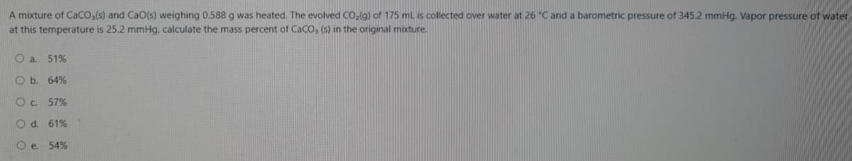 A mixture of Caco,(s) and CaO(s) weighing 0.588g was heated. The evolved CO,(g) of 175 mL is collected over water at 26 "C and a barometric pressure of 345.2 mmHg. Vapor pressure of water
at this temperature is 25.2 mmHg, calculate the mass percent of CaCO, (s) in the original mixture.
O a. 51%
O b. 64%
Oc. 57%
O d. 61%
O e. 54%
