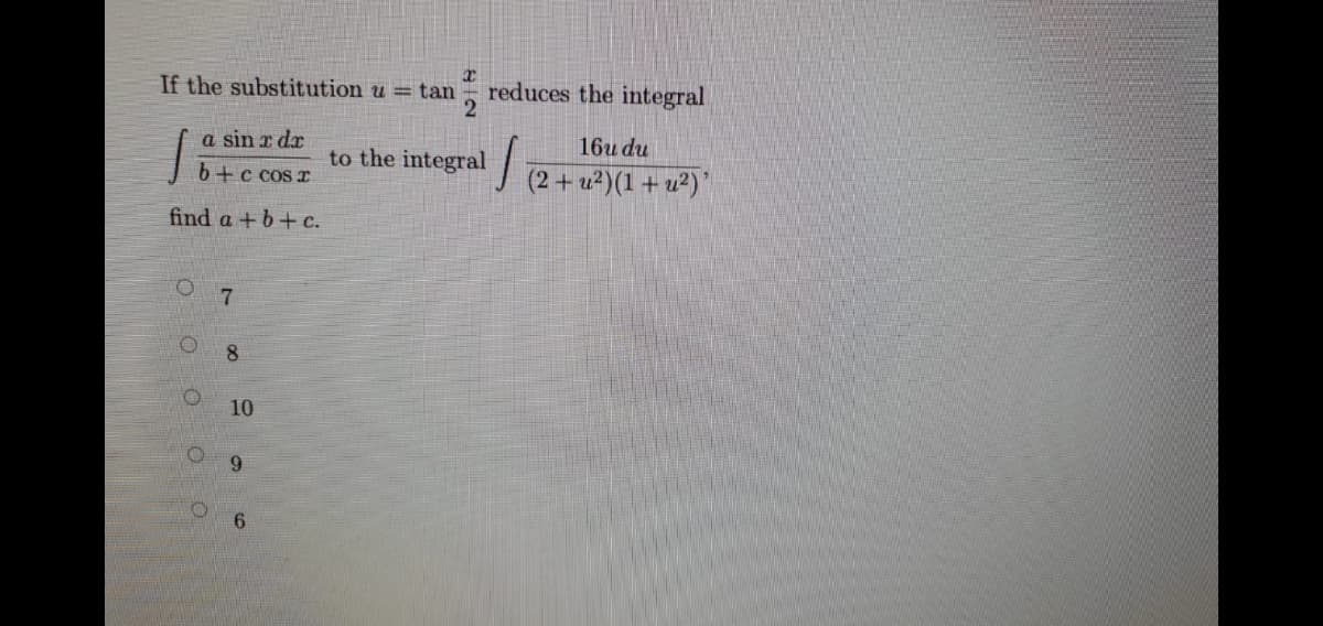 If the substitution u = tan
reduces the integral
2
a sin r dr
16u du
to the integral
b+c cos r
(2 + u²)(1 + u²)'
find a +b+ c.
8.
10
9.
