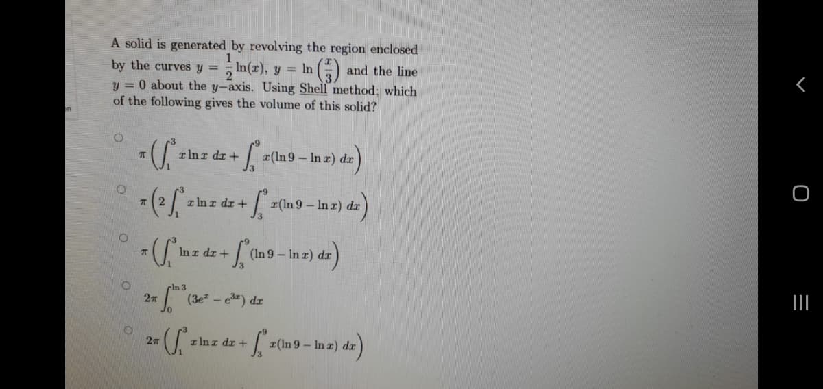 A solid is generated by revolving the region enclosed
1
by the curves y =
2 In(2), y = In
y = 0 about the y-axis. Using Shell method; which
of the following gives the volume of this solid?
and the line
rlnr dr+
x(ln 9 – In z) dr
I In r dr +
r(ln 9 – In r) dr
- inz de + [Cn9- inz) da)
(In 9 – In r) dr
In 3
27
(3e -
z Inz dr +
r(In 9 – In r) dr
