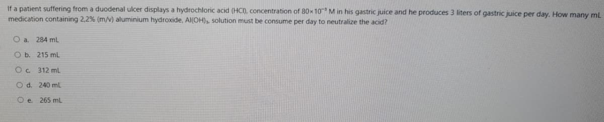 If a patient suffering from a duodenal ulcer displays a hydrochloric acid (HCI), concentration of 80x 10 M in his gastric juice and he produces 3 liters of gastric juice per day. How many mL
medication containing 2,2% (m/v) aluminium hydroxide, Al(OH),, solution must be consume per day to neutralize the acid?
Oa.
284 mL
O b. 215 mL
O . 312 mL
O d. 240 mL
O e. 265 mL
