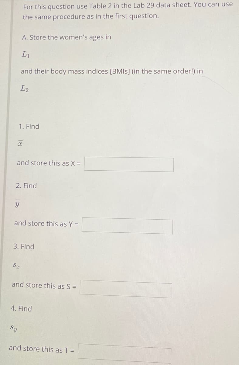 For this question use Table 2 in the Lab 29 data sheet. You can use
the same procedure as in the first question.
A. Store the women's ages in
L1
and their body mass indices [BMIS] (in the same order!) in
L2
1. Find
and store this as X =
2. Find
and store this as Y =
3. Find
ST
and store this as S =
4. Find
Sy
and store this as T =
