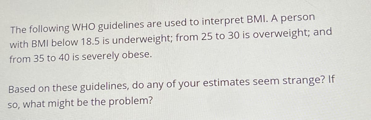 The following WHO guidelines are used to interpret BMI. A person
with BMI below 18.5 is underweight; from 25 to 30 is overweight; and
from 35 to 40 is severely obese.
Based on these guidelines, do any of your estimates seem strange? If
so, what might be the problem?
