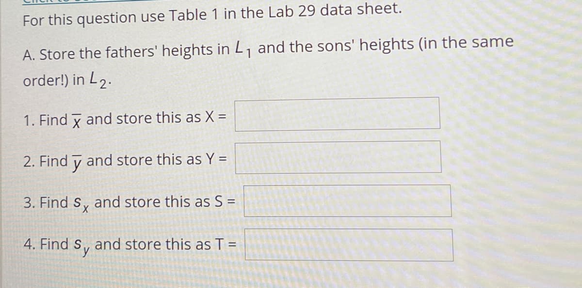 For this question use Table 1 in the Lab 29 data sheet.
A. Store the fathers' heights in L, and the sons' heights (in the same
order!) in L2.
1. Find y and store this as X =
2. Find y and store this as Y =
3. Find s, and store this as S =
4. Find S, and store this as T =
