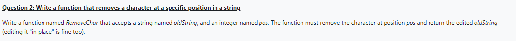 Question 2: Write a function that removes a character at a specific position in a string
Write a function named RemoveChar that accepts a string named oldString, and an integer named pos. The function must remove the character at position pos and return the edited oldString
(editing it "in place" is fine too).