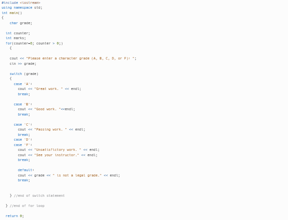 #include <iostream
using namespace std;
int main()
{
char grade;
int counter;
int marks;
for(counter-5; counter > 8;)
{
cout << "Please enter a character grade (A, B, C, D, or F): ";
cin>>> grade;
switch (grade)
{
case 'A':
cout << "Great work. << endl;
break;
case 'B":
cout << "Good work. "<<endl;
break;
case 'C'
cout << "Passing work. << endl;
break;
case 'D':
case 'F':
cout << "Unsatisfictory work." << endl;
cout << "See your instructor." << endl;
break;
default:
cout << grade is not a legal grade." << endl;
break;
}//end of switch statement
}//end of for Loop
return 0;