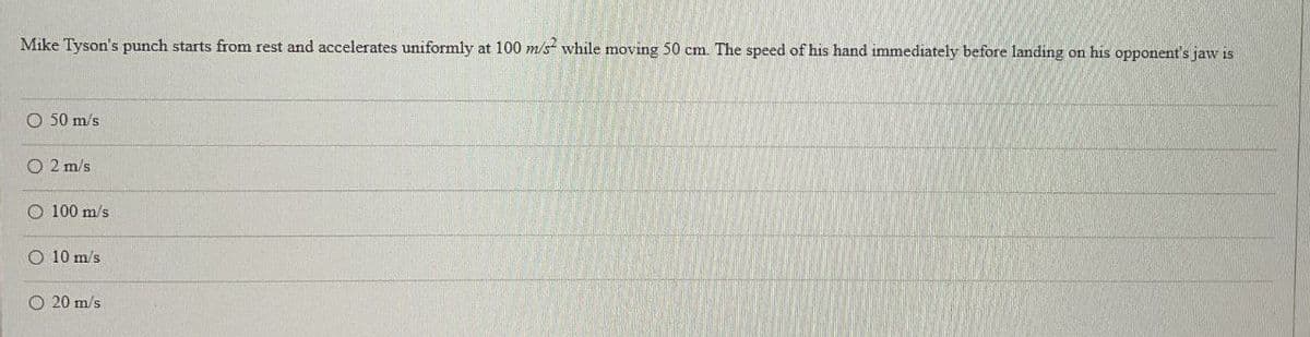 Mike Tyson's punch starts from rest and accelerates uniformly at 100 m/s² while moving 50 cm. The speed of his hand immediately before landing on his opponent's jaw is
50 m/s
O2 m/s
O 100 m/s
O 10 m/s
O 20 m/s.