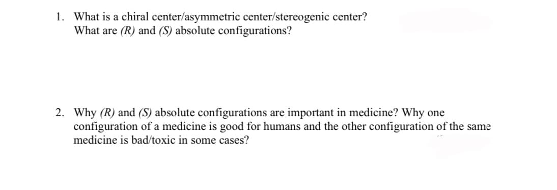 1. What is a chiral center/asymmetric center/stereogenic center?
What are (R) and (S) absolute configurations?
2. Why (R) and (S) absolute configurations are important in medicine? Why one
configuration of a medicine is good for humans and the other configuration of the same
medicine is bad/toxic in some cases?