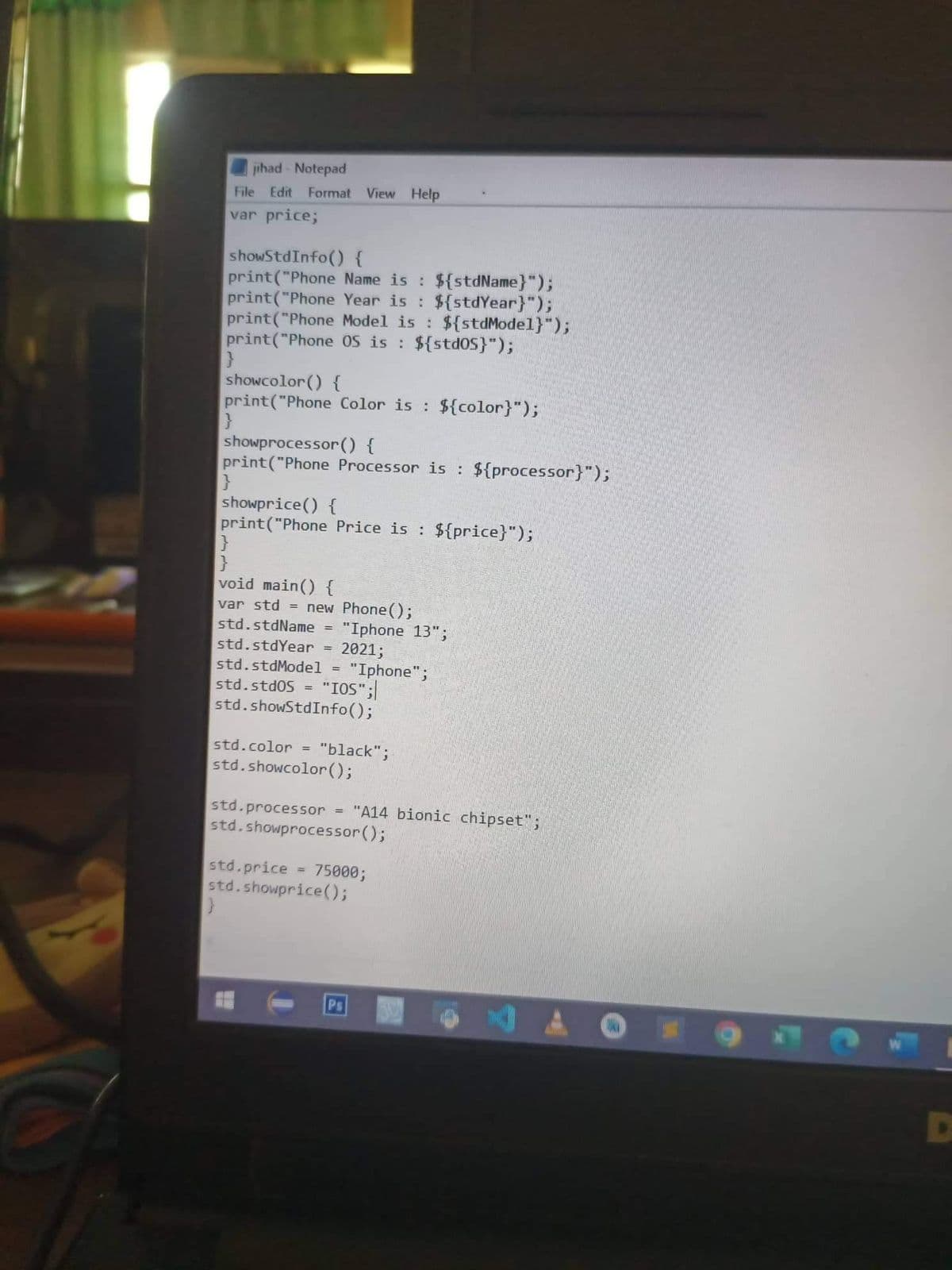 jihad - Notepad
Edit Format View Help
File
var price;
showStdInfo() {
print("Phone Name is : ${stdName}");
print("Phone Year is : ${stdYear}");
print("Phone Model is : ${stdModel}");
print("Phone oS is : ${stdOS}");
showcolor () {
print("Phone Color is : ${color}");
showprocessor () {
print("Phone Processor is : ${processor}");
showprice() {
print("Phone Price is : ${price}");
void main() {
var std = new Phone();
"Iphone 13";
2021;
std.stdName =
std.stdYear =
std.stdModel =
"Iphone";
"IOS";|
std.showStdInfo();
std.std0S
%3D
std.color =
"black";
std.showcolor();
std.processor = "A14 bionic chipset";
std.showprocessor();
std.price = 75000;
std.showprice();
%3D
Ps

