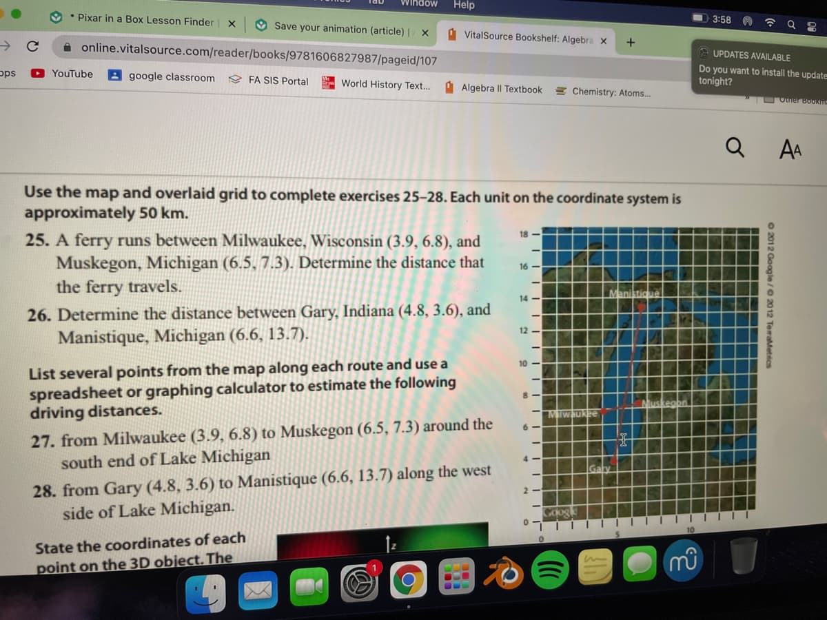 Window
Help
Pixar in a Box Lesson Finder
3:58
O Save your animation (article) | / ×
1 VitalSource Bookshelf: Algebra x
->
A online.vitalsource.com/reader/books/9781606827987/pageid/107
e UPDATES AVAILABLE
Do you want to install the update
tonight?
pps
YouTube
2 google classroom
FA SIS Portal
World History Text...
O Algebra |I Textbook
EChemistry: Atoms.
TO Otner BOOkm
Q
AA
Use the map and overlaid grid to complete exercises 25-28. Each unit on the coordinate system is
approximately 50 km.
18 -
25. A ferry runs between Milwaukee, Wisconsin (3.9, 6.8), and
Muskegon, Michigan (6.5, 7.3). Determine the distance that
the ferry travels.
16 -
Maniktio
14
26. Determine the distance between Gary, Indiana (4.8, 3.6), and
12
Manistique, Michigan (6.6, 13.7).
List several points from the map along each route and use a
spreadsheet or graphing calculator to estimate the following
driving distances.
10
Muskeobn
MIwaukee
27. from Milwaukee (3.9, 6.8) to Muskegon (6.5, 7.3) around the
south end of Lake Michigan
6 -
4 -
28. from Gary (4.8, 3.6) to Manistique (6.6, 13.7) along the west
side of Lake Michigan.
2 -
State the coordinates of each
point on the 3D object. The
O 2012 Gooole/O 2012 TegaMetics

