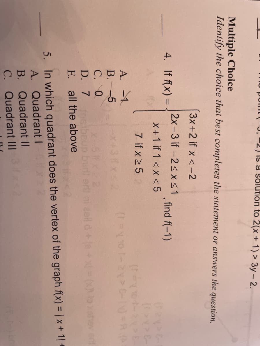 -2) Is a solution to 2(x + 1) > 3y – 2.
Multiple Choice
Identify the choice that best completes the statement or answers the question.
3x+2 if x <-2
2x-3 if -2<x<1
4. If f(x) =
find f(-1)
X+1 if 1 <x < 5
7 if x 25
A. -1
B.-5
С. О
D. 7 sibBup budi ert ni 2eil d+s+x= (x
E. all the above
X-51x 2
ev end
5. In which quadrant does the vertex of the graph f(x) = | x + 1| +
A. Quadrant I
B. Quadrant II
C. Quadrant III
