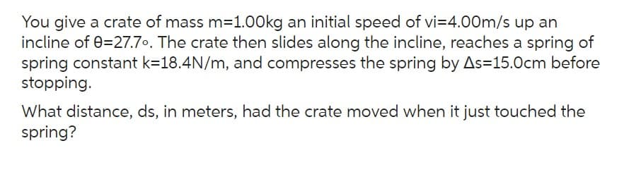 You give a crate of mass m=1.00kg an initial speed of vi=4.00m/s up an
incline of 0=27.7°. The crate then slides along the incline, reaches a spring of
spring constant k=18.4N/m, and compresses the spring by As=15.0cm before
stopping.
What distance, ds, in meters, had the crate moved when it just touched the
spring?