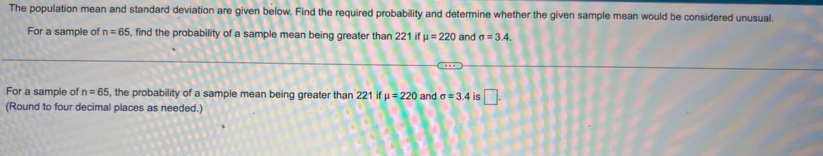 The population mean and standard deviation are given below. Find the required probability and determine whether the given sample mean would be considered unusual.
For a sample of n = 65, find the probability of a sample mean being greater than 221 if μ = 220 and o = 3.4.
For a sample of n = 65, the probability of a sample mean being greater than 221 if μ = 220 and o = 3.4 is
(Round to four decimal places as needed.)