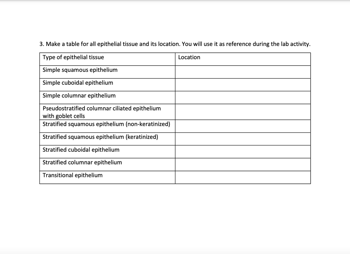 3. Make a table for all epithelial tissue and its location. You will use it as reference during the lab activity.
Type of epithelial tissue
Location
Simple squamous epithelium
Simple cuboidal epithelium
Simple columnar epithelium
Pseudostratified columnar ciliated epithelium
with goblet cells
Stratified squamous epithelium (non-keratinized)
Stratified squamous epithelium (keratinized)
Stratified cuboidal epithelium
Stratified columnar epithelium
Transitional epithelium
