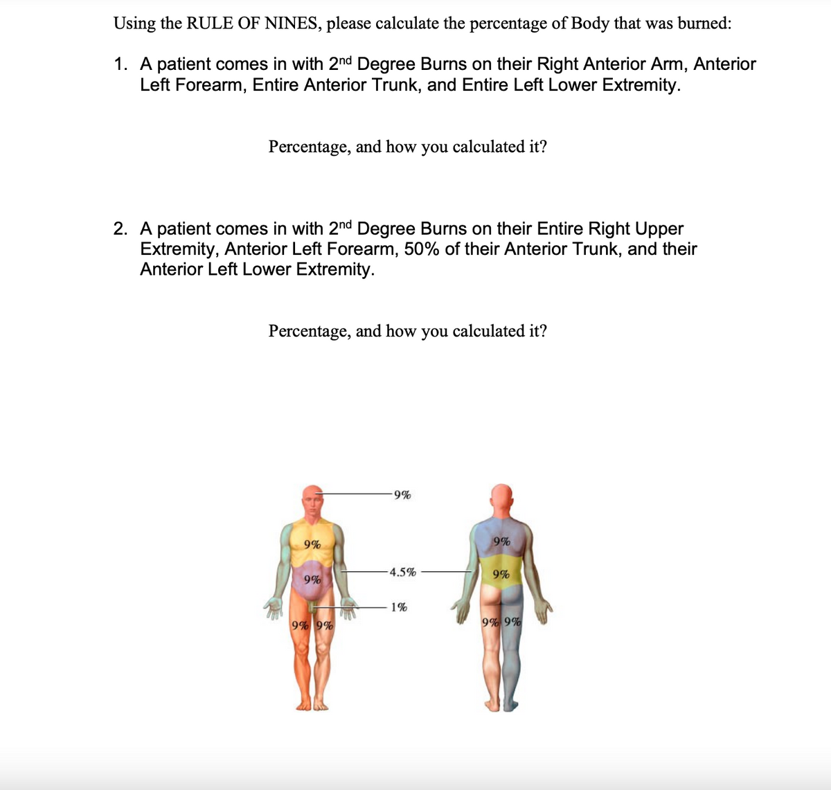 Using the RULE OF NINES, please calculate the percentage of Body that was burned:
1. A patient comes in with 2nd Degree Burns on their Right Anterior Arm, Anterior
Left Forearm, Entire Anterior Trunk, and Entire Left Lower Extremity.
Percentage, and how you calculated it?
2. A patient comes in with 2nd Degree Burns on their Entire Right Upper
Extremity, Anterior Left Forearm, 50% of their Anterior Trunk, and their
Anterior Left Lower Extremity.
Percentage, and how you calculated it?
9%
9%
9%
-4.5%
9%
9%
1%
9% 9%
9% 9%
