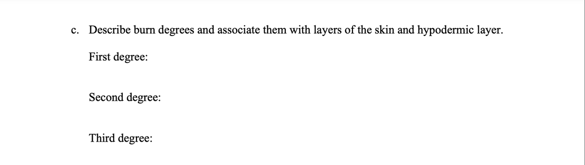 c. Describe burn degrees and associate them with layers of the skin and hypodermic layer.
First degree:
Second degree:
Third degree:
