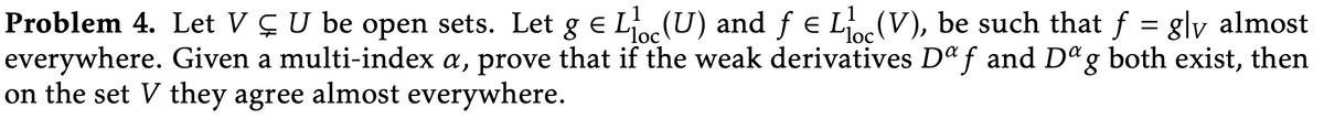 Problem 4. Let V ÇU be open sets. Let g e L (U) and ƒ € L(V), be such that f = g\v almost
everywhere. Given a multi-index a, prove that if the weak derivatives D f and D"g both exist, then
on the set V they agree almost everywhere.
"loc
