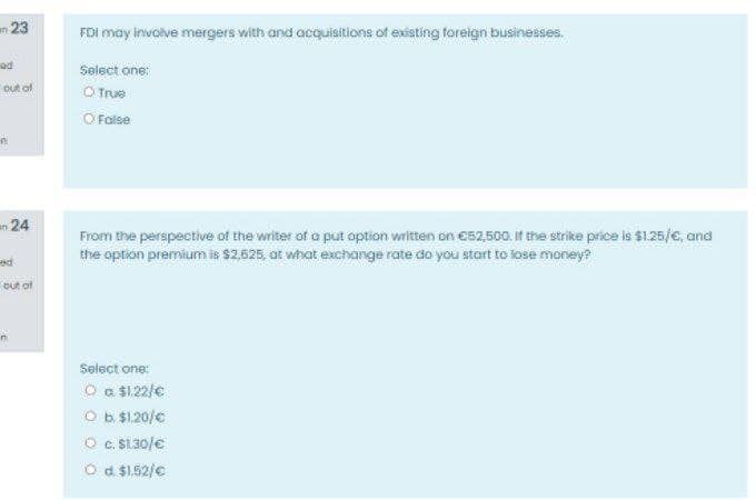 n 23
FDI may involve mergers with and acquisitions of existing foreign businesses.
Select one:
O True
O False
Đut of
in
n24
From the perspective of the writer of a put option written on C52,500. If the strike price is $1.25/e, and
the option premium is $2,625, at what exchange rate do you start to lose money?
out of
in
Select one:
O a $122/e
Ob $1.20/c
O . SL30/e
O d $1.52/e
