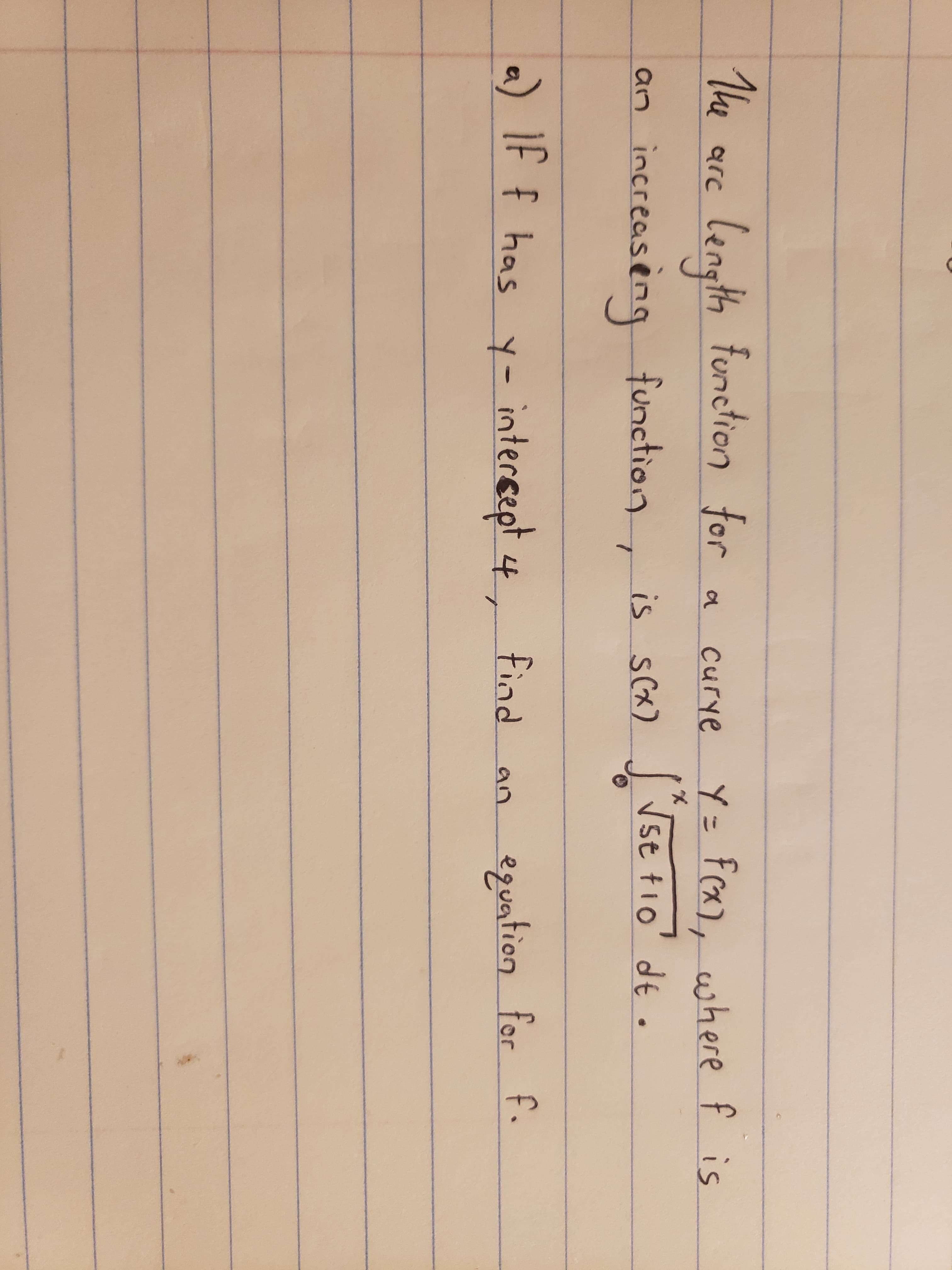 The
len for
th function
Y= Fcx), where f is
arc
Curye
increasèng function, J Ise tio' de.
Vst tio' dt.
is s(x)
a) If f has y- intersept 4,
intercept
find
equation for f.
an
