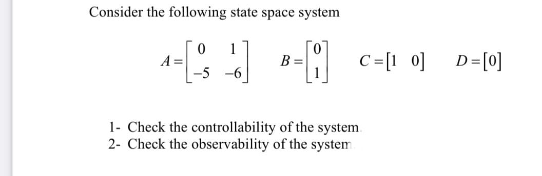 Consider the following state space system
1
B =
1
C =[1 0]
D=[0]
-5 -6
1- Check the controllability of the system.
2- Check the observability of the system
