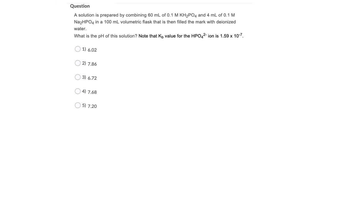 Question
A solution is prepared by combining 60 mL of 0.1 M KH2PO4 and 4 mL of 0.1 M
Na2HPO4 in a 100 mL volumetric flask that is then filled the mark with deionized
water.
What is the pH of this solution? Note that Kp value for the HPO42- ion is 1.59 x 10-7.
1) 6.02
2) 7.86
3) 6.72
4) 7.68
5) 7.20
