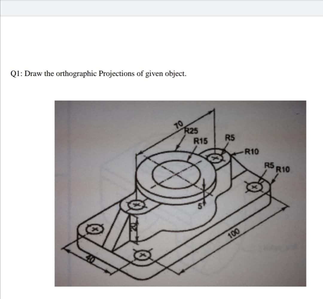 Q1: Draw the orthographic Projections of given object.
10
R25
R15
R5
R10
R5 R10
100
