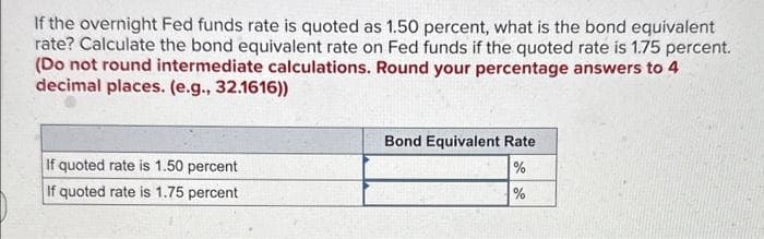 If the overnight Fed funds rate is quoted as 1.50 percent, what is the bond equivalent
rate? Calculate the bond equivalent rate on Fed funds if the quoted rate is 1.75 percent.
(Do not round intermediate calculations. Round your percentage answers to 4
decimal places. (e.g., 32.1616))
If quoted rate is 1.50 percent
If quoted rate is 1.75 percent
Bond Equivalent Rate
%
%