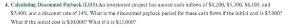 4. Calculating Discounted Payback (LO3) An investment project has annual cash inflows of $4,200, $5.300, $6.100, and
$7,400, and a discount rate of 14%. What is the discounted payback period for these cash flows if the initial cost is $7.000?
What if the initial cost is $10,000? What if it is $13,000?