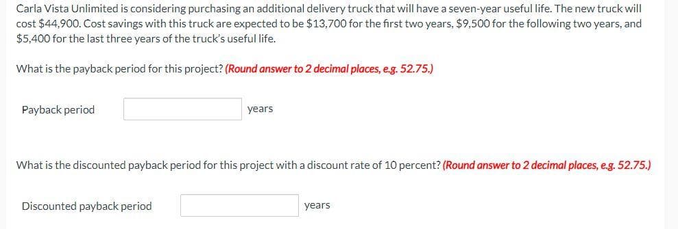 Carla Vista Unlimited is considering purchasing an additional delivery truck that will have a seven-year useful life. The new truck will
cost $44,900. Cost savings with this truck are expected to be $13,700 for the first two years, $9,500 for the following two years, and
$5,400 for the last three years of the truck's useful life.
What is the payback period for this project? (Round answer to 2 decimal places, e.g. 52.75.)
Payback period
years
What is the discounted payback period for this project with a discount rate of 10 percent? (Round answer to 2 decimal places, e.g. 52.75.)
Discounted payback period
years