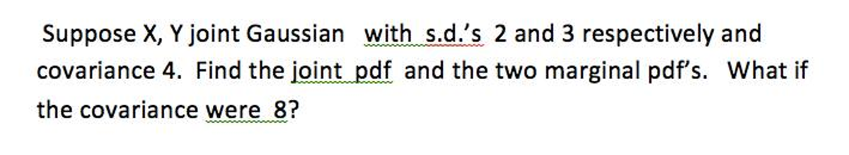 Suppose X, Y joint Gaussian with s.d.'s 2 and 3 respectively and
covariance 4. Find the joint pdf and the two marginal pdf's. What if
the covariance were 8?