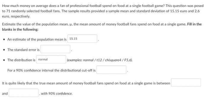 How much money on average does a fan of professional football spend on food at a single football game? This question was posed
to 71 randomly selected football fans. The sample results provided a sample mean and standard deviation of 15.15 euro and 2.6
euro, respectively.
Estimate the value of the population mean, μ, the mean amount of money football fans spend on food at a single game. Fill in the
blanks in the following:
• An estimate of the population mean is 15.15
• The standard error is
• The distribution is normal
(examples: normal/t12/chisquare4/F5,6).
For a 90% confidence interval the distributional cut-off is
It is quite likely that the true mean amount of money football fans spend on food at a single game is between
with 90% confidence.
and