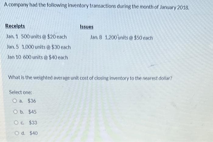 A company had the following inventory transactions during the month of January 2018.
Receipts
Jan. 1 500 units @ $20 each
Jan. 5 1,000 units @ $30 each
Jan 10 600 units @ $40 each
Select one:
Issues
What is the weighted average unit cost of closing inventory to the nearest dollar?
O a. $36
O b. $45
O c.
$33
O d. $40
Jan. 8 1,200 units @ $50 each