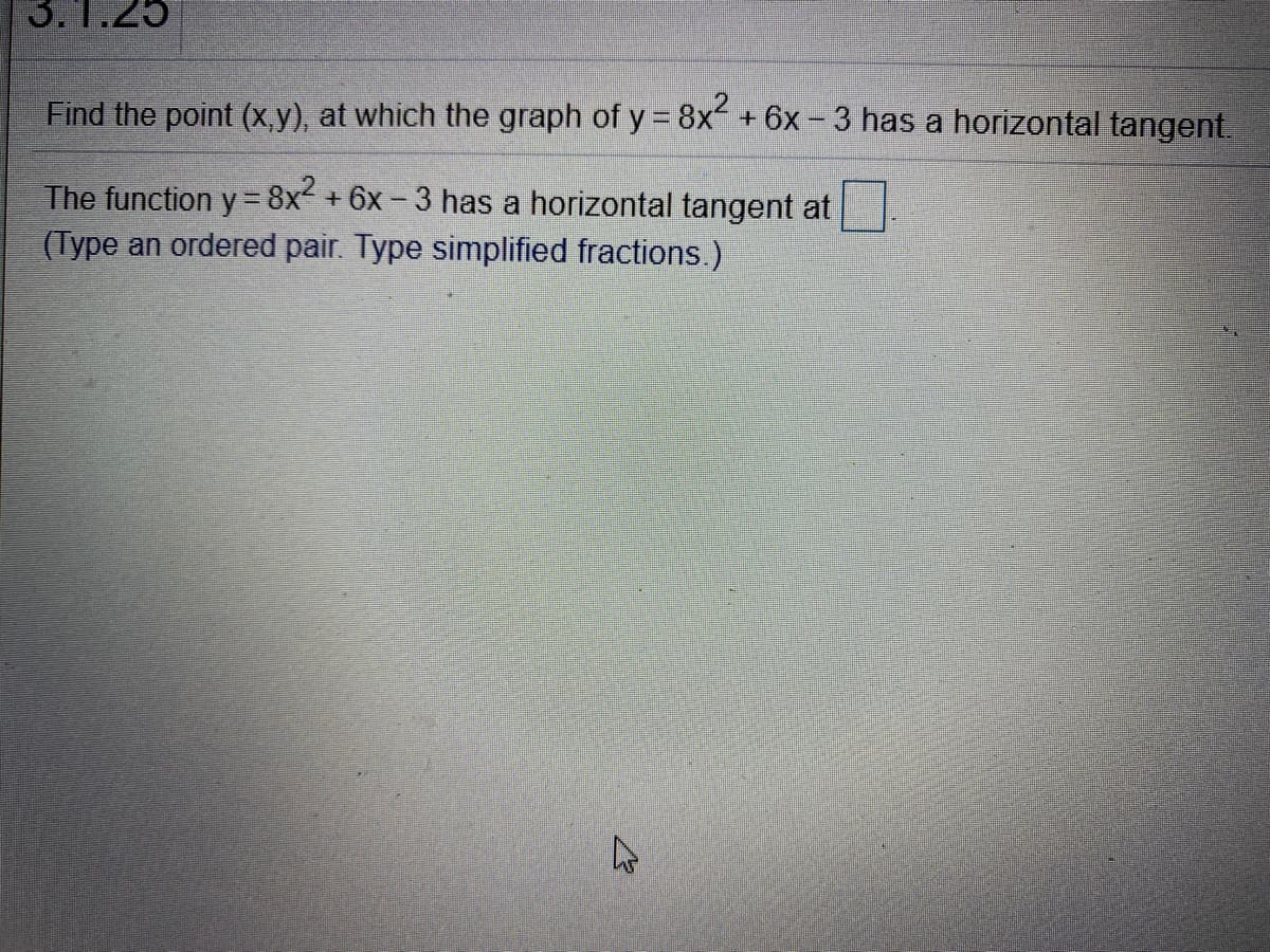 3.1.25
Find the point (x,y), at which the graph of y 8x+6x- 3 has a horizontal tangent.
The function y = 8x +6x - 3 has a horizontal tangent at
(Type an ordered pair. Type simplified fractions.)
