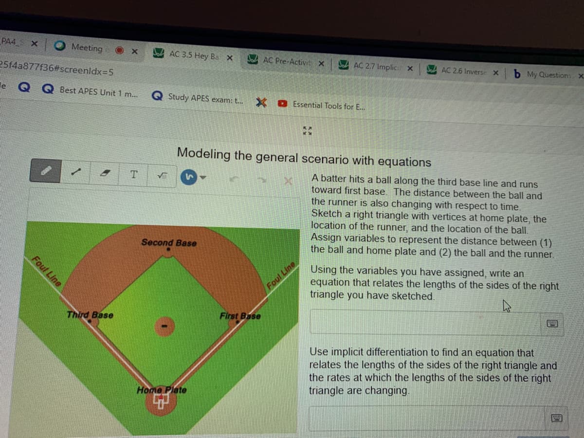 PA4
Meeting
AC 3.5 Hey Bax
JA AC Pre-Activit X
25f4a877f36#screenldx=5
Jad AC 2.7 Implicit x
AC 2.6 Inverse
b My Questions X.
le
Best APES Unit 1 m...
Q Study APES exam: t..
X O Essential Tools for E...
Modeling the general scenario with equations
T.
A batter hits a ball along the third base line and runs
toward first base. The distance between the ball and
the runner is also changing with respect to time.
Sketch a right triangle with vertices at home plate, the
location of the runner, and the location of the ball.
Assign variables to represent the distance between (1)
the ball and home plate and (2) the ball and the runner.
Second Base
Using the variables you have assigned, write an
equation that relates the lengths of the sides of the right
triangle you have sketched.
Foul Line
Third Base
First Base
Use implicit differentiation to find an equation that
relates the lengths of the sides of the right triangle and
the rates at which the lengths of the sides of the right
triangle are changing.
Home Plate
Foul Line
