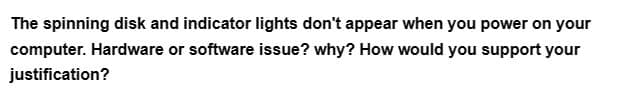 The spinning disk and indicator lights don't appear when you power on your
computer. Hardware or software issue? why? How would you support your
justification?