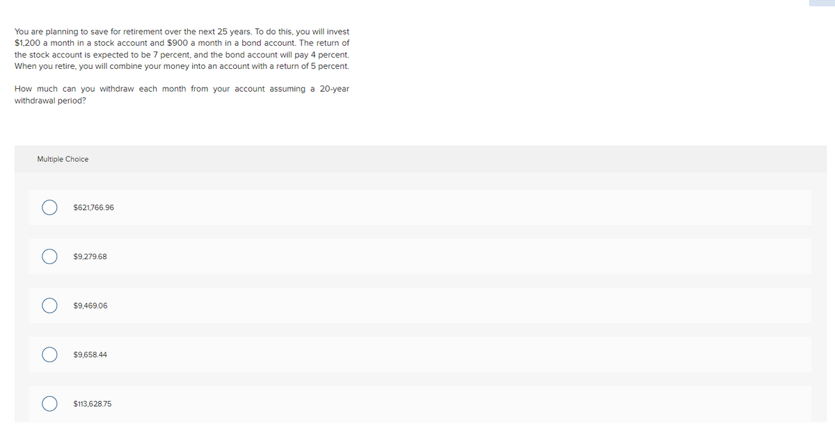 You are planning to save for retirement over the next 25 years. To do this, you will invest
$1,200 a month in a stock account and $900 a month in a bond account. The return of
the stock account is expected to be 7 percent, and the bond account will pay 4 percent.
When you retire, you will combine your money into an account with a return of 5 percent.
How much can you withdraw each month from your account assuming a 20-year
withdrawal period?
Multiple Choice
$621,766.96
$9,279.68
$9.469.06
$9,658.44
$113,628.75