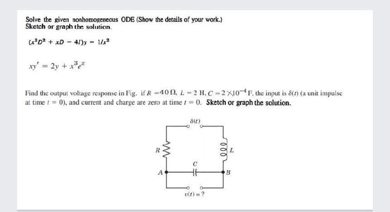 Solve the given nonhomogeneous ODE (Show the details of your work.)
Sketch or graph the solution.
(x'D? + xD - 41)y
1/2
%3D
xy' = 2y + x
Find the output voltage response in Fig. if R =400, L-2 H, C-2X10-4F, the input is 8(t) (a unit impulse
at time t = 0), and current and charge are zero at time 1 = 0. Sketch or graph the solution.
Sit)
A.
B
vit) = ?
