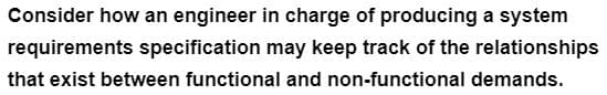Consider how an engineer in charge of producing a system
requirements specification may keep track of the relationships
that exist between functional and non-functional demands.