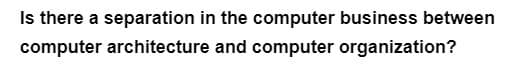 Is there a separation in the computer business between
computer architecture and computer organization?