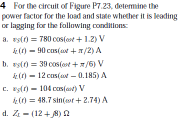 4 For the circuit of Figure P7.23, determine the
power factor for the load and state whether it is leading
or lagging for the following conditions:
a. vs(t) = 780 cos(@t + 1.2) V
iL (t) = 90 cos(@t + 7/2) A
b. vs(t) = 39 cos(@t +1/6) V
İL (t) = 12 cos(@t – 0.185) A
c. vs(t) = 104 cos(@t) V
iL (t) = 48.7 sin(wt+ 2.74) A
d. Zi = (12+ 8) 2
%3D
