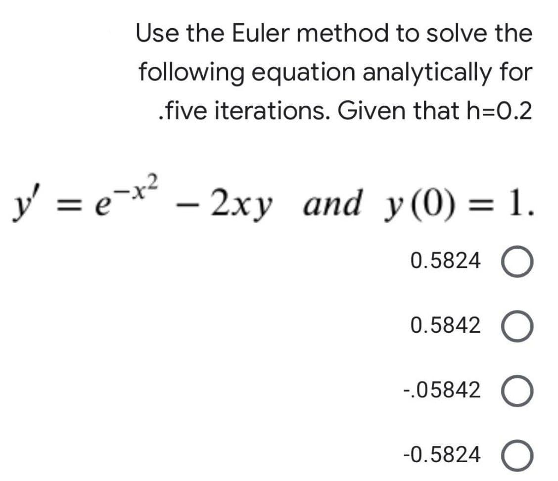 Use the Euler method to solve the
following equation analytically for
.five iterations. Given that h=0.2
y²
y' = ex² - 2xy and y(0) = 1.
0.5824 O
0.5842
-.05842 O
-0.5824 O