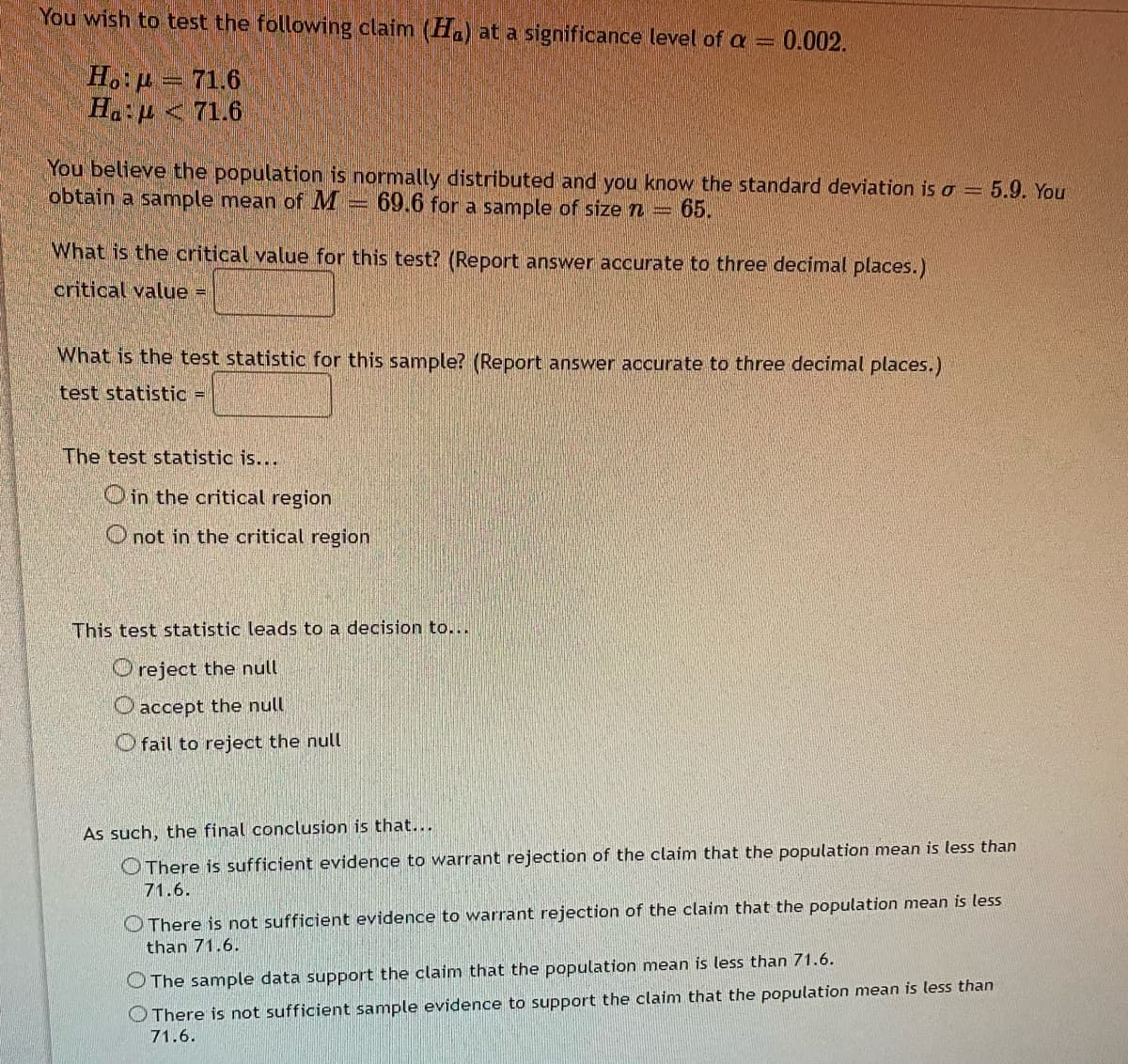 You wish to test the following claim (Ha) at a significance level of a =
0.002.
H.:p = 71.6
Ha:p <71.6
You believe the population is normally distributed and you know the standard deviation is o = 5.9. You
obtain a sample mean of M
69.6 for a sample of size n=
65.
What is the critical value for this test? (Report answer accurate to three decimal places.)
critical value =
What is the test statistic for this sample? (Report answer accurate to three decimal places.)
test statistic =
The test statistic is...
Oin the critical region
O not in the critical region
This test statistic leads to a decision to...
O reject the null
O accept the null
Ofail to reject the null
As such, the final conclusion is that...
O There is sufficient evidence to warrant rejection of the claim that the population mean is less than
71.6.
O There is not sufficient evidence to warrant rejection of the claim that the population mean is less
than 71.6.
O The sample data support the claim that the population mean is less than 71.6.
OThere is not sufficient sample evidence to support the claim that the population mean is less than
71.6.
