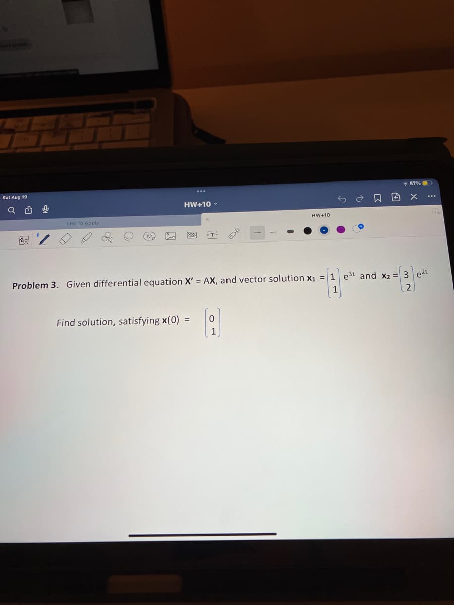 Sat Aug 19
List To Apply
HW+10
Find solution, satisfying x(0) =
0
HW+10
Problem 3. Given differential equation X' = AX, and vector solution X₁ = 1 e³t and x₂ =
3 e²t
1
2
1
日田 X
....