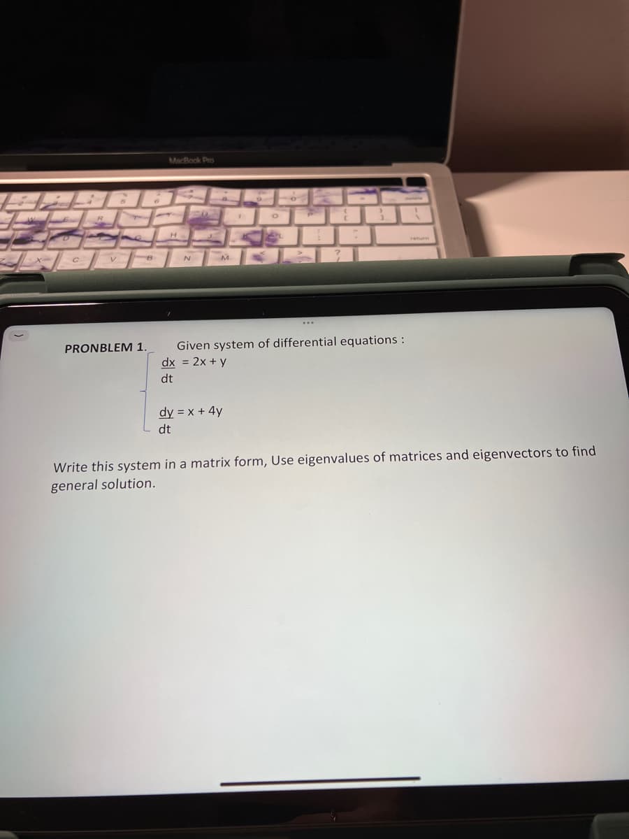 с
R
B
PRONBLEM 1.
MacBook Pro
H
FO
N
M
O
dy = x + 4y
dt
O
C
>
3
Given system of differential equations :
dx = 2x + y
dt
Write this system in a matrix form, Use eigenvalues of matrices and eigenvectors to find
general solution.