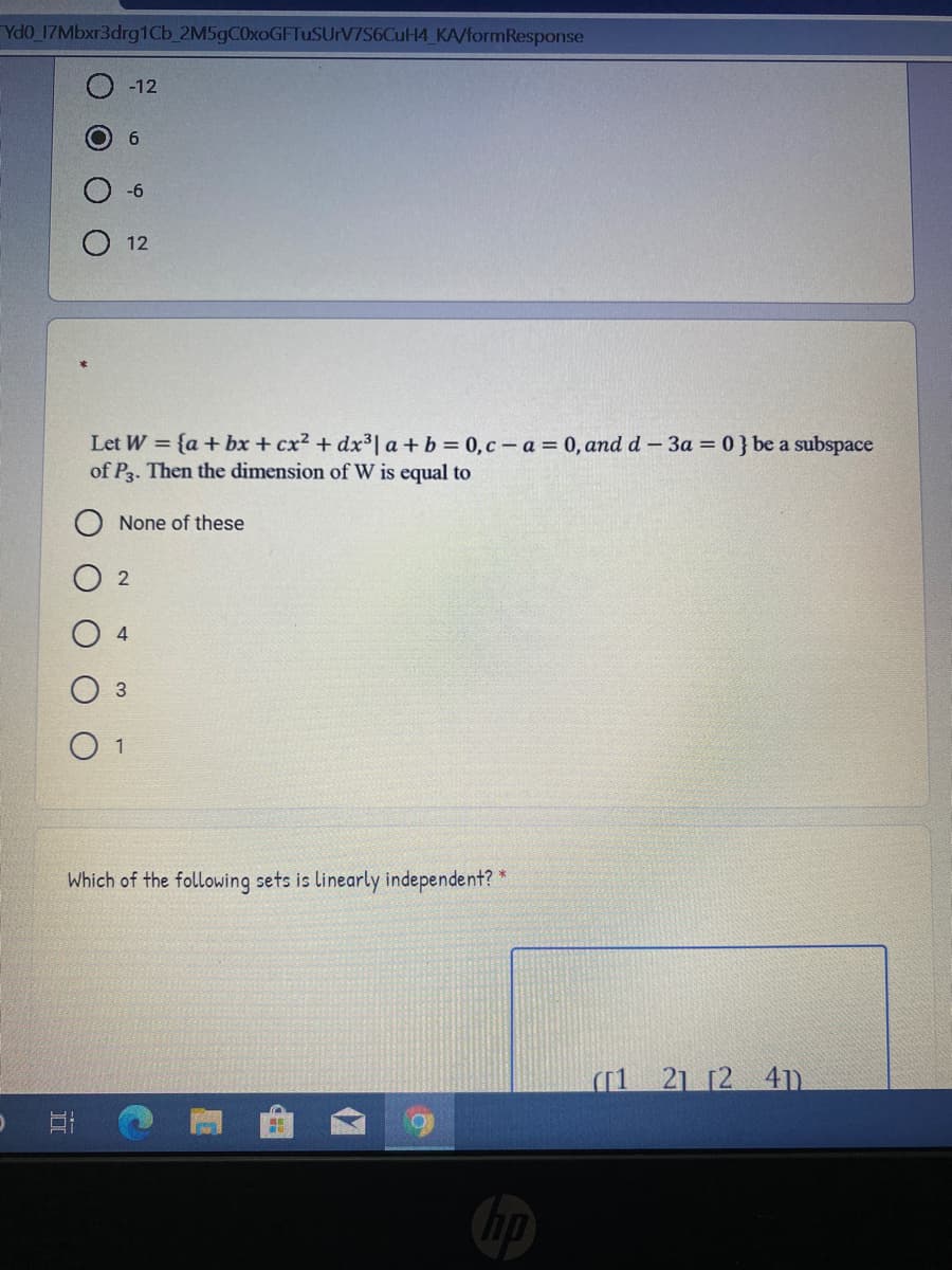 Ydo 17Mbxr3drg1Cb 2M5gC0xoGFTuSUrV7S6CuH4_KA/formResponse
-12
6
12
Let W = {a+ bx + cx2 + dx³| a + b = 0,c – a = 0, and d – 3a = 0 } be a subspace
of P3. Then the dimension of W is equal to
None of these
4
1
Which of the following sets is linearly independent? *
([1 21 [2 4n
