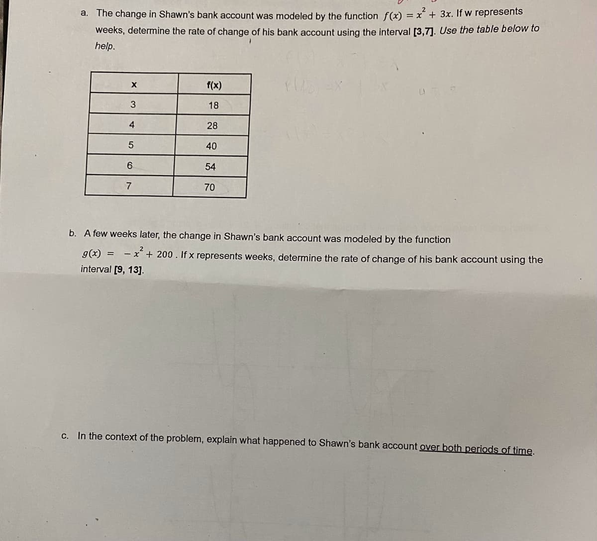 a. The change in Shawn's bank account was modeled by the function f(x) = x + 3x. If w represents
weeks, determine the rate of change of his bank account using the interval [3,7]. Use the table below to
help.
f(x)
18
4
28
40
54
7
70
b. A few weeks later, the change in Shawn's bank account was modeled by the function
g(x) =
- x* + 200. If x represents weeks, determine the rate of change of his bank account using the
interval [9, 13].
c. In the context of the problem, explain what happened to Shawn's bank account over both periods of time.
