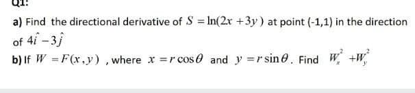 a) Find the directional derivative of S = In(2r +3y) at point (-1,1) in the direction
of 4i-3j
b) If W = F(x,y) , where x =r cos 0 and y =r sin 0. Find W +W,
%3D
