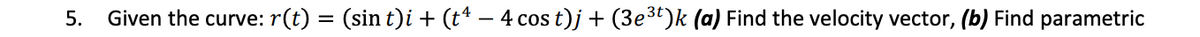 5.
Given the curve: r(t) = (sin t)i + (t* – 4 cos t)j + (3e3t)k (a) Find the velocity vector, (b) Find parametric
